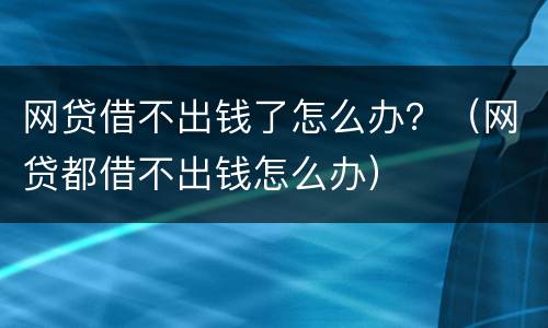 网贷借不出钱了怎么办？（网贷都借不出钱怎么办）