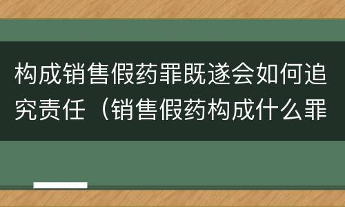 构成销售假药罪既遂会如何追究责任（销售假药构成什么罪）