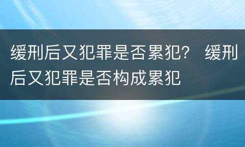 缓刑后又犯罪是否累犯？ 缓刑后又犯罪是否构成累犯