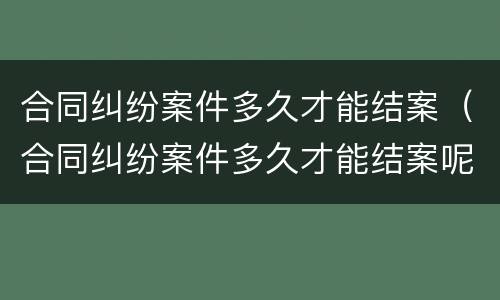 合同纠纷案件多久才能结案（合同纠纷案件多久才能结案呢）