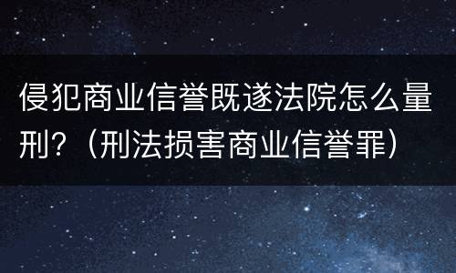 侵犯商业信誉既遂法院怎么量刑?（刑法损害商业信誉罪）