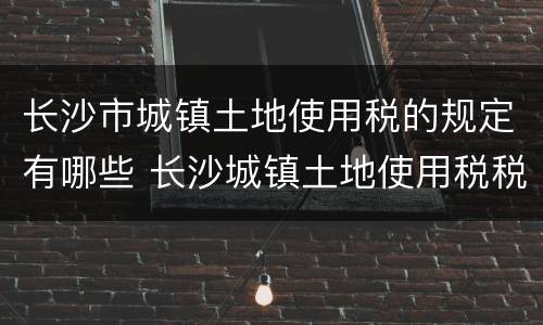 长沙市城镇土地使用税的规定有哪些 长沙城镇土地使用税税率