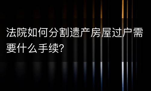 法院如何分割遗产房屋过户需要什么手续？