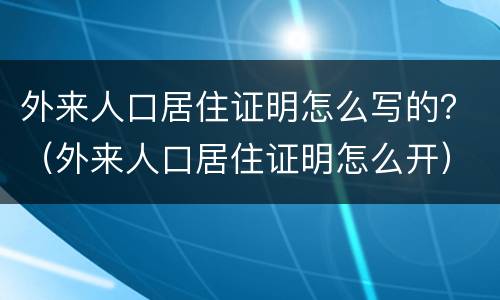外来人口居住证明怎么写的？（外来人口居住证明怎么开）