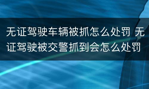 无证驾驶车辆被抓怎么处罚 无证驾驶被交警抓到会怎么处罚