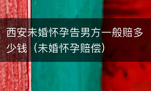 西安未婚怀孕告男方一般赔多少钱（未婚怀孕赔偿）