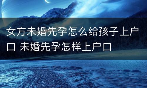 女方未婚先孕怎么给孩子上户口 未婚先孕怎样上户口