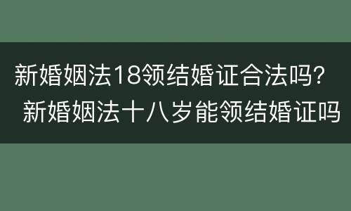 新婚姻法18领结婚证合法吗？ 新婚姻法十八岁能领结婚证吗