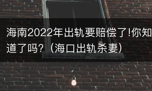 海南2022年出轨要赔偿了!你知道了吗?（海口出轨杀妻）