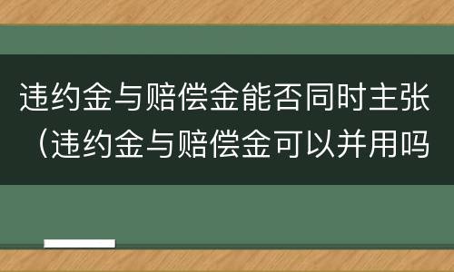 违约金与赔偿金能否同时主张（违约金与赔偿金可以并用吗）