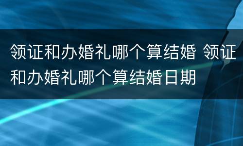 领证和办婚礼哪个算结婚 领证和办婚礼哪个算结婚日期