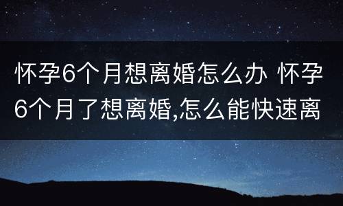 怀孕6个月想离婚怎么办 怀孕6个月了想离婚,怎么能快速离婚
