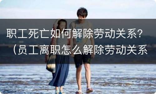 职工死亡如何解除劳动关系？（员工离职怎么解除劳动关系）
