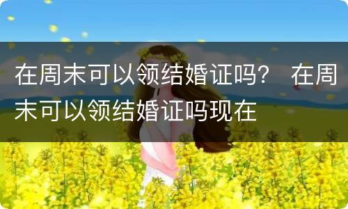在周末可以领结婚证吗？ 在周末可以领结婚证吗现在