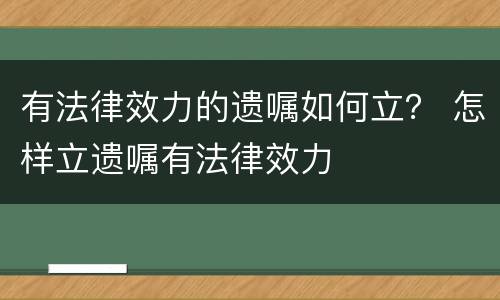 有法律效力的遗嘱如何立？ 怎样立遗嘱有法律效力