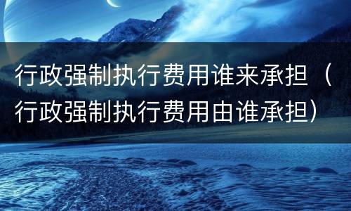 行政强制执行费用谁来承担（行政强制执行费用由谁承担）