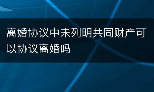离婚协议中未列明共同财产可以协议离婚吗