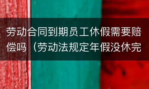 劳动合同到期员工休假需要赔偿吗（劳动法规定年假没休完公司如何赔付）