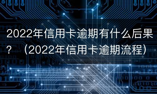 2022年信用卡逾期有什么后果？（2022年信用卡逾期流程）