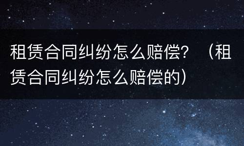 租赁合同纠纷怎么赔偿？（租赁合同纠纷怎么赔偿的）