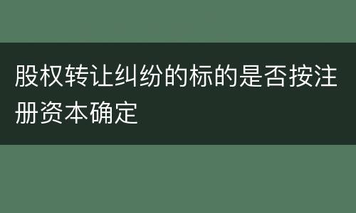 股权转让纠纷的标的是否按注册资本确定
