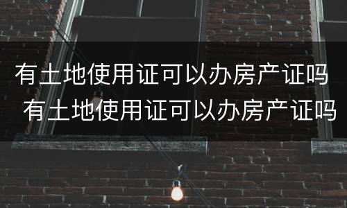 有土地使用证可以办房产证吗 有土地使用证可以办房产证吗