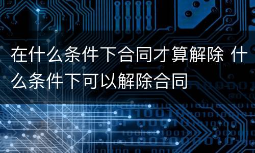 在什么条件下合同才算解除 什么条件下可以解除合同