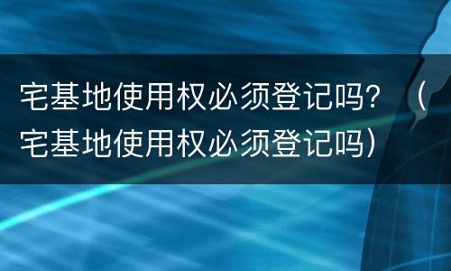 宅基地使用权必须登记吗？（宅基地使用权必须登记吗）