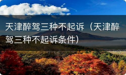 天津醉驾三种不起诉（天津醉驾三种不起诉条件）