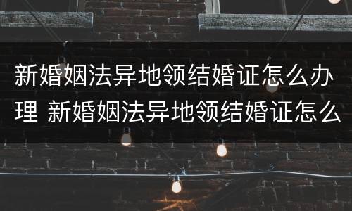 新婚姻法异地领结婚证怎么办理 新婚姻法异地领结婚证怎么办理离婚