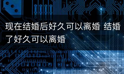 现在结婚后好久可以离婚 结婚了好久可以离婚