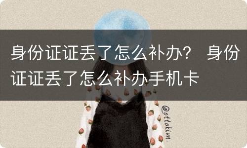 身份证证丢了怎么补办？ 身份证证丢了怎么补办手机卡