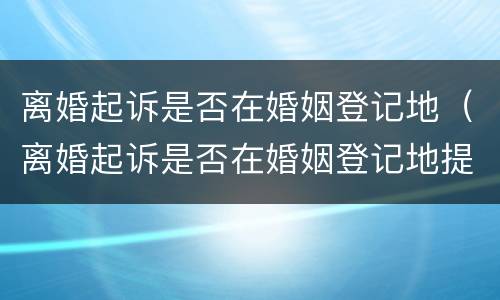 离婚起诉是否在婚姻登记地（离婚起诉是否在婚姻登记地提交材料）