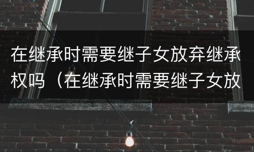 在继承时需要继子女放弃继承权吗（在继承时需要继子女放弃继承权吗怎么办）