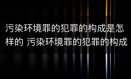 污染环境罪的犯罪的构成是怎样的 污染环境罪的犯罪的构成是怎样的呢