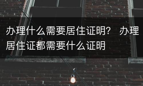 办理什么需要居住证明？ 办理居住证都需要什么证明