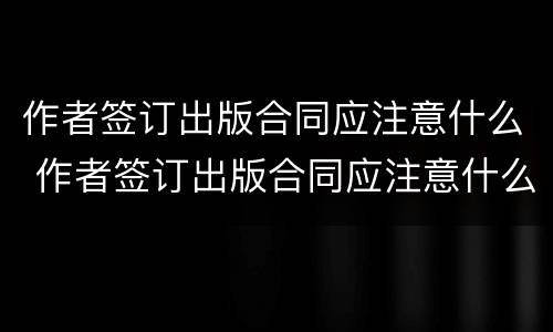 作者签订出版合同应注意什么 作者签订出版合同应注意什么细节