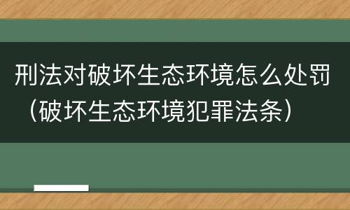 刑法对破坏生态环境怎么处罚（破坏生态环境犯罪法条）