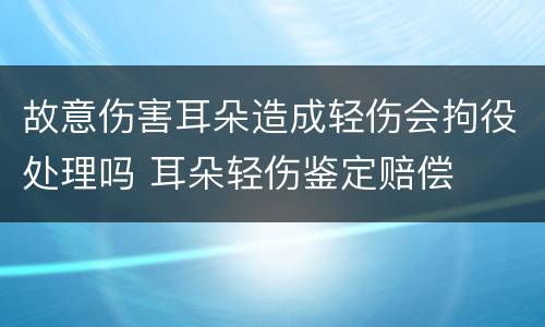 故意伤害耳朵造成轻伤会拘役处理吗 耳朵轻伤鉴定赔偿