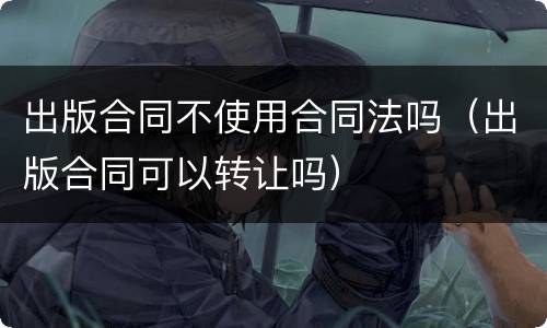 出版合同不使用合同法吗（出版合同可以转让吗）