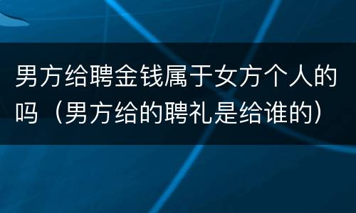 男方给聘金钱属于女方个人的吗（男方给的聘礼是给谁的）