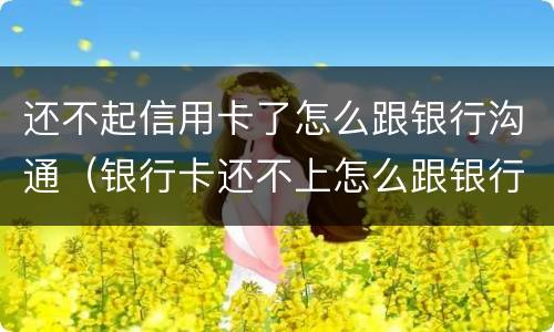 还不起信用卡了怎么跟银行沟通（银行卡还不上怎么跟银行沟通）