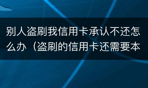 别人盗刷我信用卡承认不还怎么办（盗刷的信用卡还需要本人还吗?）