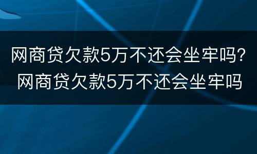 网商贷欠款5万不还会坐牢吗？ 网商贷欠款5万不还会坐牢吗怎么办