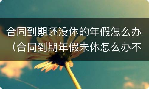 合同到期还没休的年假怎么办（合同到期年假未休怎么办不续签合同怎么办）