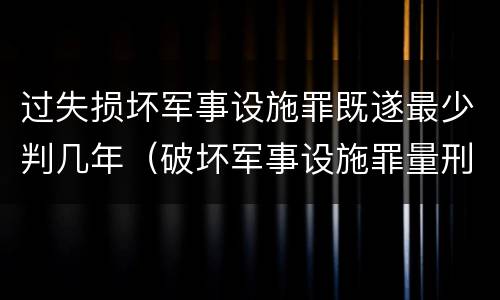 过失损坏军事设施罪既遂最少判几年（破坏军事设施罪量刑）