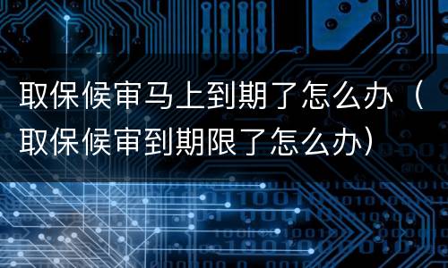 取保候审马上到期了怎么办（取保候审到期限了怎么办）