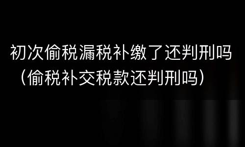 初次偷税漏税补缴了还判刑吗（偷税补交税款还判刑吗）