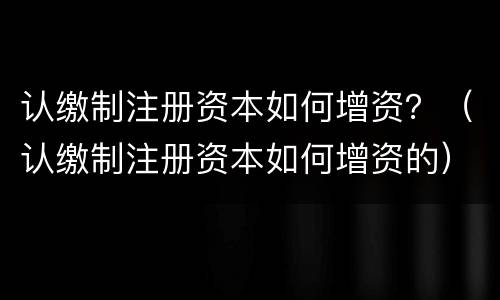 认缴制注册资本如何增资？（认缴制注册资本如何增资的）