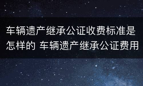 车辆遗产继承公证收费标准是怎样的 车辆遗产继承公证费用